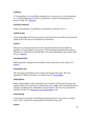 121
analogous
a. Corresponding to or resembling something else in some way, as in form, proportion,
etc. b. Designating that pole (end) of a pyroelectric crystal to which heating gives a
positive charge. CF: antilogous
analytical chemistry
Study of the qualitative or quantitative composition of materials. Pryor, 3
analytic group
A rock-statigraphic unit formerly classed as a formation but now called a group because
subdivisions of the unit are considered to be formations.
analyzer
The part of a polariscope that receives the light after polarization and exhibits its
properties. In a petrographic microscope, it is the polarizing mechanism (Nicol prism,
Polaroid, etc.) that intersects the light after it has passed through the object under study.
See also: polarizer
anamigmatization
High-temperature, high-pressure remelting of preexisting rock to form migma. CF:
anatexis
anamorphic zone
The zone deep in the Earth's crust in which rock flowage takes place. The term,
originated in 1898 by Van Hise, is now little used. CF: anamorphism
anamorphism
Intense metamorphism in the anamorphic zone in which rock flowage takes place and
simple minerals of low density are changed into more complex ones of greater density by
silication, decarbonization, dehydration, and deoxidation. The term was originated by
Van Hise in 1904. CF: anamorphic zone; katamorphism. AGI
anastomosing
a. Pertaining to a network of branching and rejoining fault or vein surfaces or surface
traces. AGI b. Said of the channel pattern of a braided stream. AGI
anatase
 