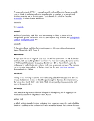 122
A tetragonal mineral, 4[TiO2 ] ; trimorphous with rutile and brookite; brown, greenish-
gray, or black; in hydrothermal veins around granite pegmatites, as an alteration of
titanium minerals, and as detrital grains. Formerly called octahedrite. See also:
octahedrite; titanium dioxide; xanthitane.
anatectic
See: anatexis
anatexis
Melting of preexisting rock. This term is commonly modified by terms such as
intergranular, partial, differential, selective, or complete. Adj. anatectic. CF: palingenesis;
syntexis; anamigmatization. AGI
anauxite
A clay mineral near kaolinite, but containing excess silica, probably as interlayered
sheets. Monoclinic. AGI; Dana, 4
Anbauhobel
A rapid plow for use on longwall faces. It is suitable for seams from 2 to 8 ft (0.6 to 3.9
m) thick, with reasonably good roof and floor. The plow travels along the face at a speed
of 75 ft/min (22.9 m/min) with a cutting depth from 1-1/2 to 3 in (3.8 to 7.6 cm); the
broken coal is loaded by the plow-shaped body onto an armored conveyor. The machine
can be operated independently of the face conveyor. See also: plow-type machine;
Rehisshakenhobel. Nelson
anchaduar
Fillings of old workings in a mine, and said to carry gold of recent deposition. This is a
product that deposits in most of the old stopes throughout the mine. In some instances,
the whole stope for 20 ft (6.1 m) wide is filled. It is apparently siliceous material with
more or less pyrite. Hess
anchorage
That portion of any beam or structure designed to resist pulling out or slipping of the
beam or structure when subjected to stress. Nelson
anchor bolt
a. A bolt with the threaded portion projecting from a structure, generally used to hold the
frame of a building secure against wind load or a machine against the forces of vibration.
 