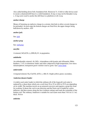 123
Also called holding-down bolt; foundation bolt. Hammond b. A bolt or other device used
to secure a diamond-drill base to a solid foundation. It may or may not be threaded. Long
c. A lag screw used to anchor the drill base to a platform or sill. Long
anchor charge
Means of fastening an explosive charge in a seismic shot hole to allow several charges to
be preloaded. At each stage the bottom charges are fired first, the upper charges being
held down by anchors. AGI
anchor jack
See: jack
anchor prop
See: stell prop
ancylite
A mineral, SrCe(CO3 )2 (OH).H2 O ; in pegmatites.
andalusite
An orthorhombic mineral, Al2 SiO5 ; trimorphous with kyanite and sillimanite; Mohs
hardness, 7-1/2; in aluminous shales and slates subjected to high-temperature, low-stress
metamorphism; transparent green varieties used as gems. Syn: cross-stone
andersonite
A trigonal mineral, Na2 Ca(UO2 )(CO3 )3 .6H2 O ; bright yellow-green; secondary.
Anderton shearer loader
A widely used cutter loader in which the ordinary jib of the longwall coal cutter is
replaced by a shear drum which cuts a web from 16 to 22 in (40.6 to 55.9 cm) depending
on its width. The machine travels on an armored conveyor and requires a prop-free front
for working. It shears the coal in one direction and the front coal is loaded by a plow
deflector, and then returns along the face (without cutting) and loads the remainder of the
broken coal. The ordinary Anderton is suitable for coal seams more than 3 ft 6 in (1.1 m)
thick. Nelson
andesine
 