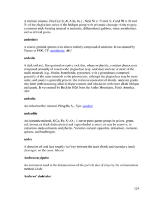 124
A triclinic mineral, (Na,Ca)[(Si,Al)AlSi2 O8 ] , NaSi 50 to 70 mol %, CaAl 50 to 30 mol
%; of the plagioclase series of the feldspar group with prismatic cleavage; white to gray;
a common rock-forming mineral in andesites, differentiated gabbros, some anorthosites,
and as detrital grains.
andesinite
A coarse-grained igneous rock almost entirely composed of andesine. It was named by
Turner in 1900. CF: anorthosite. AGI
andesite
A dark-colored, fine-grained extrusive rock that, when porphyritic, contains phenocrysts
composed primarily of zoned sodic plagioclase (esp. andesine) and one or more of the
mafic minerals (e.g., biotite, hornblende, pyroxene), with a groundmass composed
generally of the same minerals as the phenocrysts, although the plagioclase may be more
sodic, and quartz is generally present; the extrusive equivalent of diorite. Andesite grades
into latite with increasing alkali feldspar content, and into dacite with more alkali feldspar
and quartz. It was named by Buch in 1826 from the Andes Mountains, South America.
AGI
andorite
An orthorhombic mineral, PbAgSb3 S6 . Syn: sundtite
andradite
An isometric mineral, 8[Ca3 Fe2 Si3 O12 ] ; never pure; garnet group; in yellow, green,
red, brown, or black dodecahedral and trapezohedral crystals, or may be massive; in
calcareous metasediments and placers. Varieties include topazolite, demantoid, melanite,
aplome, and bredbergite.
andre
A direction of coal face roughly halfway between the main (bord) and secondary (end)
cleavages; on the cross. Mason
Andreasen pipette
An instrument used in the determination of the particle size of clays by the sedimentation
method. Dodd
Andrews' elutriator
 
