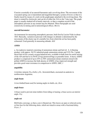 126
Consists essentially of an aneroid barometer and a revolving drum. The movement of the
evacuated spring can is transmitted and magnified through a system of levers so that it is
finally traced by means of a stylo on the graph paper attached to the revolving drum. The
drum is rotated by clockwork, and can be of either the 24-h or the 7-day type. The graph
paper is usually marked off in hourly intervals, so that a complete record of the
atmospheric pressure at any instant may be obtained. These barographs are used
extensively in mining and in meteorological offices. Morris
aneroid barometer
An instrument for measuring atmospheric pressure, built first by Lucien Vidie in about
1843. Basically, variation in pressure with changes in altitude is determined by the
movements of the elastic top of a metallic box from which the air has been partly
exhausted. Used generally in measuring altitude. AGI
ANFO
a. An explosive material consisting of ammonium nitrate and fuel oil. b. A blasting
product, with approx. 94.5% industrial-grade ammonium nitrate and 5.5% No. 2 grade
diesel fuel oil for a nearly oxygen-balanced mix; available in bulk form for onsite mixing
of the AN and fuel or in 50-lb (23-kg) premixed bags as pourable forms. A heavy ANFO
product is comprised of up to 45% to 50% ammonium nitrate emulsion mixed with
prilled ANFO to increase the bulk density of ANFO; it has improved strength and
provides good water resistance in comparison to ANFO. SME, 1
angelellite
A triclinic mineral, Fe4 (AsO4 )2 O3 ; brownish-black, encrusted on andesite in
northwestern Argentina.
angle beam
A two-limbed beam used for turning angles in shafts, etc. Zern
angle brace
A brace used to prevent mine timbers from riding or leaning; a brace across an interior
angle. Fay
angle-cut
Drill holes converge, so that a core is blasted out. This leaves an open or relieved cavity
or free face for the following shots, which are timed to ensue with a fractional delay.
Pryor, 3
 