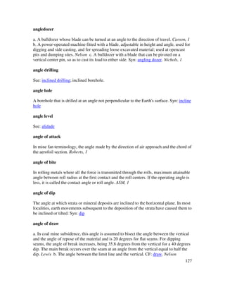 127
angledozer
a. A bulldozer whose blade can be turned at an angle to the direction of travel. Carson, 1
b. A power-operated machine fitted with a blade, adjustable in height and angle, used for
digging and side casting, and for spreading loose excavated material; used at opencast
pits and dumping sites. Nelson c. A bulldozer with a blade that can be pivoted on a
vertical center pin, so as to cast its load to either side. Syn: angling dozer. Nichols, 1
angle drilling
See: inclined drilling; inclined borehole.
angle hole
A borehole that is drilled at an angle not perpendicular to the Earth's surface. Syn: incline
hole
angle level
See: alidade
angle of attack
In mine fan terminology, the angle made by the direction of air approach and the chord of
the aerofoil section. Roberts, 1
angle of bite
In rolling metals where all the force is transmitted through the rolls, maximum attainable
angle between roll radius at the first contact and the roll centers. If the operating angle is
less, it is called the contact angle or roll angle. ASM, 1
angle of dip
The angle at which strata or mineral deposits are inclined to the horizontal plane. In most
localities, earth movements subsequent to the deposition of the strata have caused them to
be inclined or tilted. Syn: dip
angle of draw
a. In coal mine subsidence, this angle is assumed to bisect the angle between the vertical
and the angle of repose of the material and is 20 degrees for flat seams. For dipping
seams, the angle of break increases, being 35.8 degrees from the vertical for a 40 degrees
dip. The main break occurs over the seam at an angle from the vertical equal to half the
dip. Lewis b. The angle between the limit line and the vertical. CF: draw. Nelson
 