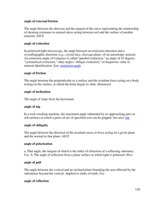 128
angle of external friction
The angle between the abscissa and the tangent of the curve representing the relationship
of shearing resistance to normal stress acting between soil and the surface of another
material. ASCE
angle of extinction
In polarized-light microscopy, the angle between an extinction direction and a
crystallographic direction--e.g., crystal face, cleavage plane--of an anisotropic mineral.
An extinction angle of 0 degrees is called "parallel extinction," an angle of 45 degrees
"symmetrical extinction," other angles "oblique extinction;" of diagnostic value in
mineral identification. Syn: extinction angle
angle of friction
The angle between the perpendicular to a surface and the resultant force acting on a body
resting on the surface, at which the body begins to slide. Hammond
angle of inclination
The angle of slope from the horizontal.
angle of nip
In a rock-crushing machine, the maximum angle subtended by its approaching jaws or
roll surfaces at which a piece of ore of specified size can be gripped. See also: nip
angle of obliquity
The angle between the direction of the resultant stress or force acting on a given plane
and the normal to that plane. ASCE
angle of polarization
a. That angle, the tangent of which is the index of refraction of a reflecting substance.
Fay b. The angle of reflection from a plane surface at which light is polarized. Hess
angle of pull
The angle between the vertical and an inclined plane bounding the area affected by the
subsidence beyond the vertical. Applied to slides of earth. Fay
angle of reflection
 