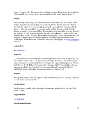 130
means of support other than connection to adjacent troughs. For a greater degree of turn,
a fulcrum jack and a swivel device are employed with the trough section. Jones, 1
angling
Rope will only coil closely on the drum within the distance between the centers of the
pulleys. Spread or diagonal coiling will result outside this distance unless the drum is
grooved: this is known as outside angling and with a grooved drum may amount to 1«
degrees . After the normal line between the pulley and the drum is passed, the coils
attempt to get back to this normal line. This produces friction crushing between the coils
and a danger of coils mounting one over the other; this is known as inside angling and
should be kept below 2 degrees . The amount of angling for a given distance between the
pulleys will depend upon the distance between the headgear pulleys and the drum.
Grooving the drum reduces the difficulties associated with angling. Syn: outside angling
Sinclair, 5
angling dozer
See: angledozer
angstrom
a. A unit of linear measurement in the centimeter-gram-second system. It equals 10-10
m,
10-8
cm, 10-4
mu m, or 10 -1
nm. Such ultramicroscopic distances as the dimensions of
atoms, molecules, unit cells, and short wavelengths are expressed in angstroms. Webster
2nd; Webster 3rd b. Either of two units of wavelength: (1) 10-10
m, called the absolute
angstrom; or (2) the wavelength of the red spectrum line of cadmium divided by
6,438.4696, which is called the international angstrom. Webster 3rd
angular
Having sharp angles or borders; specif. said of a sedimentary particle showing very little
or no evidence of abrasion. AGI
angular cutter
A milling cutter on which the cutting face is at an angle with regard to the axis of the
cutter. Crispin
angularity test
See: slope test
angular unconformity
 
