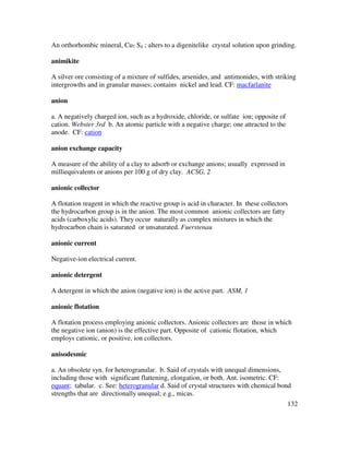 132
An orthorhombic mineral, Cu7 S4 ; alters to a digenitelike crystal solution upon grinding.
animikite
A silver ore consisting of a mixture of sulfides, arsenides, and antimonides, with striking
intergrowths and in granular masses; contains nickel and lead. CF: macfarlanite
anion
a. A negatively charged ion, such as a hydroxide, chloride, or sulfate ion; opposite of
cation. Webster 3rd b. An atomic particle with a negative charge; one attracted to the
anode. CF: cation
anion exchange capacity
A measure of the ability of a clay to adsorb or exchange anions; usually expressed in
milliequivalents or anions per 100 g of dry clay. ACSG, 2
anionic collector
A flotation reagent in which the reactive group is acid in character. In these collectors
the hydrocarbon group is in the anion. The most common anionic collectors are fatty
acids (carboxylic acids). They occur naturally as complex mixtures in which the
hydrocarbon chain is saturated or unsaturated. Fuerstenau
anionic current
Negative-ion electrical current.
anionic detergent
A detergent in which the anion (negative ion) is the active part. ASM, 1
anionic flotation
A flotation process employing anionic collectors. Anionic collectors are those in which
the negative ion (anion) is the effective part. Opposite of cationic flotation, which
employs cationic, or positive, ion collectors.
anisodesmic
a. An obsolete syn. for heterogranular. b. Said of crystals with unequal dimensions,
including those with significant flattening, elongation, or both. Ant. isometric. CF:
equant; tabular. c. See: heterogranular d. Said of crystal structures with chemical bond
strengths that are directionally unequal; e.g., micas.
 