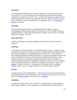 133
anisometric
a. Having unsymmetrical parts; not isometric; applied to crystals with three unequal
axes. Webster 3rd b. Of or relating to a rock of granular texture but having mineral
constituents of unequal size. Webster 3rd c. A textural term applied to granular rocks in
which the grains are of different sizes. Obsolete. The term "seriate" expresses the same
texture when the crystals vary gradually or in a continuous series. CF: isodiametric;
isometric. Johannsen
anisotropic
Having physical properties that vary in different directions. Specif. in optical
crystallography showing double refraction. Characteristic of all crystalline substances,
including minerals, except those belonging in the isometric system, which are isotropic.
Opposite of isotropic. Fay; AGI
anisotropic fabric
A fabric in which there is preferred orientation of the minerals of which the rock is
composed.
anisotropy
a. The property of being anisotropic, or exhibiting properties (such as velocity of light
transmission, conductivity of heat or electricity, or compressibility) with different values
when measured along axes in different directions. Webster 3rd b. The condition of
having different properties in different directions as in geologic strata that transmit sound
waves with different velocities in the vertical and in the horizontal directions. AGI c.
Optically descriptive of crystalline materials having light velocities and indices of
refraction dependent upon the crystallographic direction of the electric vector (vibration
direction) during transmission or reflection; it includes all nonisometric crystals. CF:
uniaxial; extinction; isotropy. d. In geostatistics, the situation where a variogram
exhibits a longer range (i.e., better correlation) in one direction than in another.
ankerite
A trigonal mineral, Ca(Fe,Mg,Mn)(CO3 )2 ; dolomite group; forms series with dolomite
and with kutnohorite; associated with iron ores; commonly forms thin veins in some coal
seams. CF: ferroan dolomite; cleat spar. See also: pearl spar
annabergite
A monoclinic mineral, 2[Ni3 (AsO4 )2 .8H2 O] ; vivianite group with cobalt replacing
nickel toward erythrite; occurs as light-green soft coatings of fine striated crystals, or
 