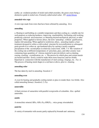 134
earthy; an oxidation product of nickel and cobalt arsenides, the green crusts being a
distinctive guide to nickel ores. Formerly called nickel ocher. CF: nickel bloom
annealed wire rope
A wire rope made from wires that have been softened by annealing. Zern
annealing
a. Heating to and holding at a suitable temperature and then cooling at a suitable rate for
such purposes as reducing hardness; improving machinability; facilitating cold working;
producing a desired microstructure; or obtaining desired mechanical, physical, or other
properties. When applied to ferrous alloys, the term "annealing", without qualification,
implies full annealing. When applied to nonferrous alloys, annealing implies a heat
treatment designed to soften a cold-worked structure by recrystallization or subsequent
grain growth or to soften an age-hardened alloy by causing a nearly complete
precipitation of the second phase in relatively coarse form. ASM, 1 b. The variation of
the cooling rate at different temperatures of porcelain, glass, and other ceramic ware
containing large quantities of vitreous material to prevent defects such as dunting,
crazing, cracking, crystallization, etc. c. The process by which glass and certain metals
are heated and then slowly cooled to make them more tenacious and less brittle.
Important in connection with the manufacture of steel castings, forgings, etc. Fay d.
The process of heating metal shapes to a red heat or above, prior to cleaning.
annealing color
The hue taken by steel in annealing. Standard, 2
annealing oven
A oven for heating and gradually cooling metals or glass to render them less brittle. Also
called annealing furnace. Standard, 2; Fay
annerodite
A black mixture of samarskite with parallel overgrowths of columbite. Also spelled
aanerodite.
annite
A monoclinic mineral, KFe3 AlSi3 O10 (OH,F)2 ; mica group; trioctahedral.
annivite
A variety of tennantite with arsenic partly replaced by bismuth and antimony.
 