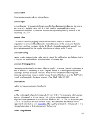 135
annual labor
Same as assessment work, on mining claims.
annual layer
a. A sedimentary layer deposited or presumed to have been deposited during the course
of a year; e.g., a glacial varve. AGI b. A dark band (in a salt stock) of formerly
disseminated anhydrite crystals that accumulated upon being freed by solution of the
enclosing salt. AGI
annual value
The annual value of a property is the estimated annual surplus of revenue over
expenditure in process of liquidating the mineral reserves. In the usual case, that of a
property owned by a company, it is the dividend estimated maintainable annually over
the whole computed life, the regular distribution of mining profit. Truscott
annular bearing
A ring bearing that carries the radial load of a shaft. If a ball bearing, the balls are held in
a race and run on a hard band around the shaft. Petroleum Age
annular-drainage pattern
A drainage pattern in which streams follow a roughly circular or concentric path along a
belt of weak rock, resembling in plan a ringlike pattern. It is best displayed by streams
draining a maturely dissected structural dome or basin where erosion has exposed
rimming sedimentary strata of greatly varying degrees of hardness, as in the Red Valley,
which nearly encircles the domal structure of the Black Hills, SD. AGI
annular kiln
A kiln having compartments. Standard, 2
anode
a. The positive pole of an electrolytic cell. Webster 3rd b. The terminal at which current
enters a primary cell or storage battery; it is positive with respect to the device and
negative with respect to the external circuit. McGraw-Hill, 1 c. The electropositive pole.
AGI d. The electrode at which electrons leave a device to enter the external circuit;
opposite of cathode. See also: electrode e. The negative terminal of a primary cell or of a
storage battery that is delivering current. Webster 3rd
anode compartment
 