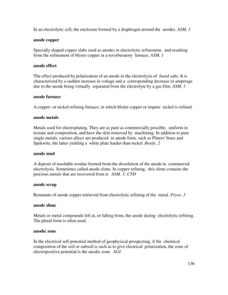 136
In an electrolytic cell, the enclosure formed by a diaphragm around the anodes. ASM, 1
anode copper
Specially shaped copper slabs used as anodes in electrolytic refinement, and resulting
from the refinement of blister copper in a reverberatory furnace. ASM, 1
anode effect
The effect produced by polarization of an anode in the electrolysis of fused salts. It is
characterized by a sudden increase in voltage and a corresponding decrease in amperage
due to the anode being virtually separated from the electrolyte by a gas film. ASM, 1
anode furnace
A copper- or nickel-refining furnace, in which blister copper or impure nickel is refined.
anode metals
Metals used for electroplating. They are as pure as commercially possible, uniform in
texture and composition, and have the skin removed by machining. In addition to pure
single metals, various alloys are produced in anode form, such as Platers' brass and
Spekwite, the latter yielding a white plate harder than nickel. Brady, 2
anode mud
A deposit of insoluble residue formed from the dissolution of the anode in commercial
electrolysis. Sometimes called anode slime. In copper refining, this slime contains the
precious metals that are recovered from it. ASM, 1; CTD
anode scrap
Remnants of anode copper retrieved from electrolytic refining of the metal. Pryor, 3
anode slime
Metals or metal compounds left at, or falling from, the anode during electrolytic refining.
The plural form is often used.
anodic zone
In the electrical self-potential method of geophysical prospecting, if the chemical
composition of the soil or subsoil is such as to give electrical polarization, the zone of
electropositive potential is the anodic zone. AGI
 