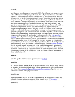 137
anomaly
a. A departure from the expected or normal. AGI b. The difference between an observed
value and the corresponding computed value. AGI c. A geological feature, esp. in the
subsurface, distinguished by geological, geophysical, or geochemical means, which is
different from the general surroundings and is often of potential economic value; e.g., a
magnetic anomaly. AGI d. Any deviation from conformity or regularity. A distinctive
local feature in a geophysical, geological, or geochemical survey over a larger area. An
area or a restricted portion of a geophysical survey, such as a magnetic survey or a
gravity survey, that differs from the rest of the survey in general. The anomaly might be
associated with petroleum, natural gas, or mineral deposits, or provide a key to
interpreting the underlying geologic structure. Drilling for economic mineral deposits
might be conducted in the area of a geophysical anomaly. In seismic usage, anomaly is
generally synonymous with subsurface structure or material properties, but it is also used
for spurious or unexplainable seismic events or for local deviations of observed signals
which cannot be conclusively attributed to a unique cause. See also: hydrochemical
anomaly AGI e. A gravity anomaly is the difference between the theoretical calculated
gravity and the observed terrestrial gravity. In comparing any set of observed data with a
computed theoretical curve, the difference of an observed value and the corresponding
computed value, or the observed minus the computed value. Excess observed gravity is a
positive anomaly, and a deficiency is a negative anomaly. See also: Bouguer anomaly;
free-air anomaly; isostatic anomaly. AGI f. A crystallographic anomaly is the lack of
agreement between the apparent external symmetry of a crystal and the observed optical
properties. Schieferdecker g. Any departure from the normal magnetic field of the Earth
is a magnetic anomaly. It may be a high or a low, subcircular, ridgelike or valleylike, or
linear and dikelike. AGI
anorthic
Obsolete syn. for a triclinic crystal system. See also: triclinic
anorthite
a. A triclinic mineral, 4[CaAl2 Si2 O8 ] ; plagioclase series of the feldspar group, with up
to 10 mol % NaSi replacing CaAl; white to gray; in ultramafic intrusive igneous bodies
and skarns. Syn: calcium feldspar; calcium plagioclase; calciclase; lepolite. b. A pure
calcium end member of the plagioclase series.
anorthoclase
A triclinic mineral, 4[(Na,K)AlSi3 O8 ] ; feldspar group; occurs in tabular crystals with
prismatic cleavage; colorless or white; in felsic volcanic rocks. CF: orthoclase
anorthosite
 