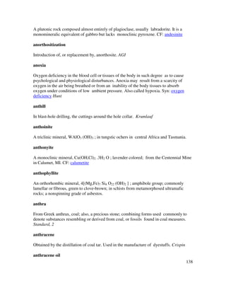 138
A plutonic rock composed almost entirely of plagioclase, usually labradorite. It is a
monomineralic equivalent of gabbro but lacks monoclinic pyroxene. CF: andesinite
anorthositization
Introduction of, or replacement by, anorthosite. AGI
anoxia
Oxygen deficiency in the blood cell or tissues of the body in such degree as to cause
psychological and physiological disturbances. Anoxia may result from a scarcity of
oxygen in the air being breathed or from an inability of the body tissues to absorb
oxygen under conditions of low ambient pressure. Also called hypoxia. Syn: oxygen
deficiency Hunt
anthill
In blast-hole drilling, the cuttings around the hole collar. Krumlauf
anthoinite
A triclinic mineral, WAlO3 (OH)3 ; in tungstic ochers in central Africa and Tasmania.
anthonyite
A monoclinic mineral, Cu(OH,Cl)2 .3H2 O ; lavender colored; from the Centennial Mine
in Calumet, MI. CF: calumetite
anthophyllite
An orthorhombic mineral, 4[(Mg,Fe)7 Si8 O22 (OH)2 ] ; amphibole group; commonly
lamellar or fibrous, green to clove-brown; in schists from metamorphosed ultramafic
rocks; a nonspinning grade of asbestos.
anthra
From Greek anthrax, coal; also, a precious stone; combining forms used commonly to
denote substances resembling or derived from coal, or fossils found in coal measures.
Standard, 2
anthracene
Obtained by the distillation of coal tar. Used in the manufacture of dyestuffs. Crispin
anthracene oil
 