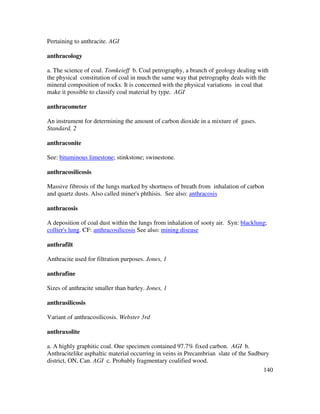 140
Pertaining to anthracite. AGI
anthracology
a. The science of coal. Tomkeieff b. Coal petrography, a branch of geology dealing with
the physical constitution of coal in much the same way that petrography deals with the
mineral composition of rocks. It is concerned with the physical variations in coal that
make it possible to classify coal material by type. AGI
anthracometer
An instrument for determining the amount of carbon dioxide in a mixture of gases.
Standard, 2
anthraconite
See: bituminous limestone; stinkstone; swinestone.
anthracosilicosis
Massive fibrosis of the lungs marked by shortness of breath from inhalation of carbon
and quartz dusts. Also called miner's phthisis. See also: anthracosis
anthracosis
A deposition of coal dust within the lungs from inhalation of sooty air. Syn: blacklung;
collier's lung. CF: anthracosilicosis See also: mining disease
anthrafilt
Anthracite used for filtration purposes. Jones, 1
anthrafine
Sizes of anthracite smaller than barley. Jones, 1
anthrasilicosis
Variant of anthracosilicosis. Webster 3rd
anthraxolite
a. A highly graphitic coal. One specimen contained 97.7% fixed carbon. AGI b.
Anthracitelike asphaltic material occurring in veins in Precambrian slate of the Sudbury
district, ON, Can. AGI c. Probably fragmentary coalified wood.
 
