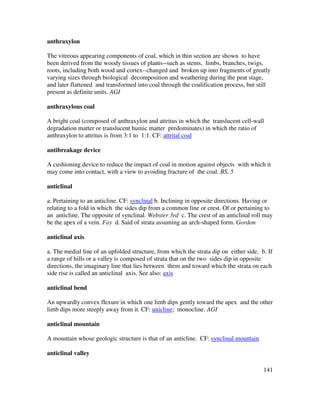 141
anthraxylon
The vitreous appearing components of coal, which in thin section are shown to have
been derived from the woody tissues of plants--such as stems, limbs, branches, twigs,
roots, including both wood and cortex--changed and broken up into fragments of greatly
varying sizes through biological decomposition and weathering during the peat stage,
and later flattened and transformed into coal through the coalification process, but still
present as definite units. AGI
anthraxylous coal
A bright coal (composed of anthraxylon and attritus in which the translucent cell-wall
degradation matter or translucent humic matter predominates) in which the ratio of
anthraxylon to attritus is from 3:1 to 1:1. CF: attrital coal
antibreakage device
A cushioning device to reduce the impact of coal in motion against objects with which it
may come into contact, with a view to avoiding fracture of the coal. BS, 5
anticlinal
a. Pertaining to an anticline. CF: synclinal b. Inclining in opposite directions. Having or
relating to a fold in which the sides dip from a common line or crest. Of or pertaining to
an anticline. The opposite of synclinal. Webster 3rd c. The crest of an anticlinal roll may
be the apex of a vein. Fay d. Said of strata assuming an arch-shaped form. Gordon
anticlinal axis
a. The medial line of an upfolded structure, from which the strata dip on either side. b. If
a range of hills or a valley is composed of strata that on the two sides dip in opposite
directions, the imaginary line that lies between them and toward which the strata on each
side rise is called an anticlinal axis. See also: axis
anticlinal bend
An upwardly convex flexure in which one limb dips gently toward the apex and the other
limb dips more steeply away from it. CF: unicline; monocline. AGI
anticlinal mountain
A mountain whose geologic structure is that of an anticline. CF: synclinal mountain
anticlinal valley
 