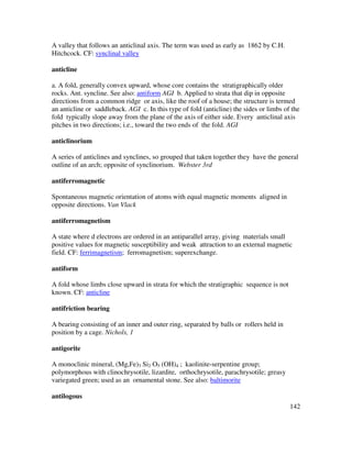 142
A valley that follows an anticlinal axis. The term was used as early as 1862 by C.H.
Hitchcock. CF: synclinal valley
anticline
a. A fold, generally convex upward, whose core contains the stratigraphically older
rocks. Ant. syncline. See also: antiform AGI b. Applied to strata that dip in opposite
directions from a common ridge or axis, like the roof of a house; the structure is termed
an anticline or saddleback. AGI c. In this type of fold (anticline) the sides or limbs of the
fold typically slope away from the plane of the axis of either side. Every anticlinal axis
pitches in two directions; i.e., toward the two ends of the fold. AGI
anticlinorium
A series of anticlines and synclines, so grouped that taken together they have the general
outline of an arch; opposite of synclinorium. Webster 3rd
antiferromagnetic
Spontaneous magnetic orientation of atoms with equal magnetic moments aligned in
opposite directions. Van Vlack
antiferromagnetism
A state where d electrons are ordered in an antiparallel array, giving materials small
positive values for magnetic susceptibility and weak attraction to an external magnetic
field. CF: ferrimagnetism; ferromagnetism; superexchange.
antiform
A fold whose limbs close upward in strata for which the stratigraphic sequence is not
known. CF: anticline
antifriction bearing
A bearing consisting of an inner and outer ring, separated by balls or rollers held in
position by a cage. Nichols, 1
antigorite
A monoclinic mineral, (Mg,Fe)3 Si2 O5 (OH)4 ; kaolinite-serpentine group;
polymorphous with clinochrysotile, lizardite, orthochrysotile, parachrysotile; greasy
variegated green; used as an ornamental stone. See also: baltimorite
antilogous
 