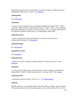 143
Designating the pole (end) of a pyroelectric crystal that is negative while the crystal is
being heated and positive as it cools. CF: analogous
antimagmatist
See: transformist
antimonate
a. A salt or ester of antimonic acid; a compound containing the radical SbO4
-3
, SbO3
-1
,
or Sb2 O7
-4
(diantimonate) in which antimony has a +5 valence. AGI b. A salt containing
pentavalent antimony and oxygen in the anion. Webster 3rd c. A mineral characterized
by inclusion of antimony and oxygen; e.g., swedenborgite, NaBe4 SbO7 .
antimonial arsenic
A native compound of arsenic and antimony of which the antimony forms a
comparatively small part. CF: allemontite
antimonial copper
See: chalcostibite
antimonial red silver
See: pyrargyrite
antimonial silver
a. Silver ore or alloys containing variable quantities of antimony. Bennett b. See:
dyscrasite
antimonite
a. A salt or ester of antimonious acid or antimonous acid; a compound containing the
radical SbO3
-3
or SbO2
-1
in which antimony has a +3 valence. AGI b. See: stibnite
antimonpearceite
A monoclinic mineral, (Ag,Cu)16 (Sb,As)2 S11 . CF: arsenpolybasite
antimony
Metallic antimony is an extremely brittle metal with a flaky, crystalline texture. Symbol,
Sb. Sometimes found native, but more frequently as the sulfide, stibnite (Sb2 S3 ). Used
 