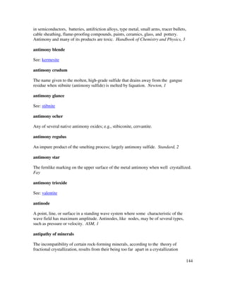 144
in semiconductors, batteries, antifriction alloys, type metal, small arms, tracer bullets,
cable sheathing, flame-proofing compounds, paints, ceramics, glass, and pottery.
Antimony and many of its products are toxic. Handbook of Chemistry and Physics, 3
antimony blende
See: kermesite
antimony crudum
The name given to the molten, high-grade sulfide that drains away from the gangue
residue when stibnite (antimony sulfide) is melted by liquation. Newton, 1
antimony glance
See: stibnite
antimony ocher
Any of several native antimony oxides; e.g., stibiconite, cervantite.
antimony regulus
An impure product of the smelting process; largely antimony sulfide. Standard, 2
antimony star
The fernlike marking on the upper surface of the metal antimony when well crystallized.
Fay
antimony trioxide
See: valentite
antinode
A point, line, or surface in a standing wave system where some characteristic of the
wave field has maximum amplitude. Antinodes, like nodes, may be of several types,
such as pressure or velocity. ASM, 1
antipathy of minerals
The incompatibility of certain rock-forming minerals, according to the theory of
fractional crystallization, results from their being too far apart in a crystallization
 