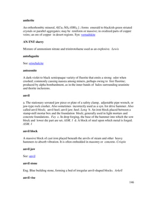146
antlerite
An orthorhombic mineral, 4[Cu3 SO4 (OH)4 ] ; forms emerald to blackish-green striated
crystals or parallel aggregates; may be reniform or massive; in oxidized parts of copper
veins; an ore of copper in desert regions. Syn: vernadskite
AN-TNT slurry
Mixture of ammonium nitrate and trinitrotoluene used as an explosive. Lewis
antofagasite
See: eriochalcite
antozonite
A dark-violet to black semiopaque variety of fluorite that emits a strong odor when
crushed; commonly causing nausea among miners, perhaps owing to free fluorine;
produced by alpha bombardment, as in the inner bands of halos surrounding uraninite
and thorite inclusions.
anvil
a. The stationary serrated jaw piece or plate of a safety clamp, adjustable pipe wrench, or
jaw-type rock crusher. Also sometimes incorrectly used as a syn. for drive hammer. Also
called anvil block; anvil heel; anvil jaw; heel. Long b. An iron block placed between a
stamp-mill mortar box and the foundation block; generally used in light mortars and
concrete foundations. Fay c. In drop forging, the base of the hammer into which the sow
block and lower die part are set. ASM, 1 d. A block of steel upon which metal is forged.
ASM, 1
anvil block
A massive block of cast iron placed beneath the anvils of steam and other heavy
hammers to absorb vibration. It is often embedded in masonry or concrete. Crispin
anvil jaw
See: anvil
anvil stone
Eng. Blue building stone, forming a bed of irregular anvil-shaped blocks. Arkell
anvil vise
 