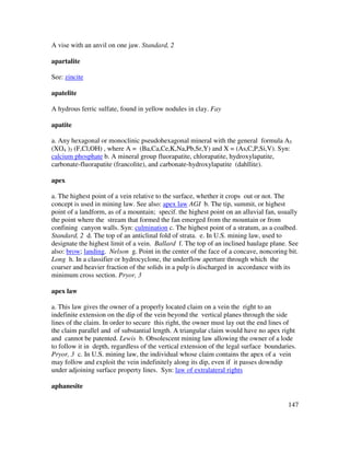 147
A vise with an anvil on one jaw. Standard, 2
apartalite
See: zincite
apatelite
A hydrous ferric sulfate, found in yellow nodules in clay. Fay
apatite
a. Any hexagonal or monoclinic pseudohexagonal mineral with the general formula A5
(XO4 )3 (F,Cl,OH) , where A = (Ba,Ca,Ce,K,Na,Pb,Sr,Y) and X = (As,C,P,Si,V). Syn:
calcium phosphate b. A mineral group fluorapatite, chlorapatite, hydroxylapatite,
carbonate-fluorapatite (francolite), and carbonate-hydroxylapatite (dahllite).
apex
a. The highest point of a vein relative to the surface, whether it crops out or not. The
concept is used in mining law. See also: apex law AGI b. The tip, summit, or highest
point of a landform, as of a mountain; specif. the highest point on an alluvial fan, usually
the point where the stream that formed the fan emerged from the mountain or from
confining canyon walls. Syn: culmination c. The highest point of a stratum, as a coalbed.
Standard, 2 d. The top of an anticlinal fold of strata. e. In U.S. mining law, used to
designate the highest limit of a vein. Ballard f. The top of an inclined haulage plane. See
also: brow; landing. Nelson g. Point in the center of the face of a concave, noncoring bit.
Long h. In a classifier or hydrocyclone, the underflow aperture through which the
coarser and heavier fraction of the solids in a pulp is discharged in accordance with its
minimum cross section. Pryor, 3
apex law
a. This law gives the owner of a properly located claim on a vein the right to an
indefinite extension on the dip of the vein beyond the vertical planes through the side
lines of the claim. In order to secure this right, the owner must lay out the end lines of
the claim parallel and of substantial length. A triangular claim would have no apex right
and cannot be patented. Lewis b. Obsolescent mining law allowing the owner of a lode
to follow it in depth, regardless of the vertical extension of the legal surface boundaries.
Pryor, 3 c. In U.S. mining law, the individual whose claim contains the apex of a vein
may follow and exploit the vein indefinitely along its dip, even if it passes downdip
under adjoining surface property lines. Syn: law of extralateral rights
aphanesite
 