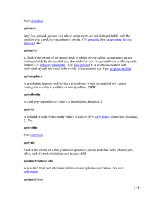 148
See: clinoclase
aphanite
Any fine-grained igneous rock whose components are not distinguishable with the
unaided eye; a rock having aphanitic texture. CF: aphanitic Syn: cryptomere; felsite;
felsitoid. AGI
aphanitic
a. Said of the texture of an igneous rock in which the crystalline components are not
distinguishable by the unaided eye; also said of a rock or a groundmass exhibiting such
texture. CF: aphanite; phaneritic. Syn: fine-grained b. A crystalline texture with
individual crystals too small to be visible to the unaided eye. Syn: cryptocrystalline
aphanophyre
A porphyritic igneous rock having a groundmass which the unaided eye cannot
distniguish as either crystalline or noncrystalline. CIPW
aphothonite
A steel-gray argentiferous variety of tetrahedrite. Standard, 2
aphrite
A foliated or scaly white pearly variety of calcite. Syn: earth foam; foam spar. Standard,
2; Fay
aphrodite
See: stevensite
aphyric
Said of the texture of a fine-grained or aphanitic igneous rock that lacks phenocrysts.
Also, said of a rock exhibiting such texture. AGI
aplanachromatic lens
A lens free from both chromatic aberration and spherical aberration. See also:
achromatic
aplanatic lens
 