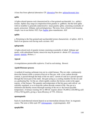 149
A lens free from spherical aberration. CF: aberration See also: aplanachromatic lens
aplite
A light-colored igneous rock characterized by a fine-grained saccharoidal (i.e., aplitic)
texture. Aplites may range in composition from granitic to gabbroic, but the term aplite
with no modifier is generally understood to mean granitic aplite, consisting essentially of
quartz, potassium feldspar, and acid plagioclase. The term, from a Greek word meaning
simple, was in use before 1823. Syn: haplite glass manufacture. AGI
aplitic
a. Pertaining to the fine-grained and saccharoidal texture characteristic of aplites. AGI b.
Said of an igneous rock having such a texture. AGI
aplogranite
A light-colored rock of granitic texture consisting essentially of alkali feldspar and
quartz, with subordinate biotite; muscovite may be present or absent. CF: two-mica
granite; alaskite. Holmes, 1
Apocal
A nongelatinous permissible explosive. Used in coal mining. Bennett
Apold-Fleissner process
A method of roasting carbonate iron ore in a shaft furnace. The ore sinks continuously
down the furnace while a current of hot air or flue gas, with a low carbon dioxide
content, is passed through the body of the ore and a current of cold air is passed upward
through the lower part of the shaft, this part acting as a cooling chamber for the ore and
as a preheating flue for the air, which rapidly oxidizes the ferrous oxide in the upper
regions of the furnace. The quantity and temperature of the hot gases and cold air are
carefully regulated, so as to keep the carbon dioxide content of the flue gas at a
minimum and thereby ensure thorough roasting of the ore at the lowest possible
temperature. A furnace roasting 181 to 408 t/d requires about 176,400 to 220,500 kg.cal/t
(736 to 923 kg.kJ/t), giving a heat efficiency of 73%. Osborne
apomagmatic
Said of a hydrothermal mineral deposit at an intermediate distance from its magmatic
source. The term is little used. CF: telemagmatic; cryptomagmatic. AGI
apophyllite
 