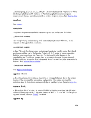 150
A mineral group, 2[KFCa4 (Si8 O20 ).8H2 O] (fluorapophyllite) with F replaced by (OH)
(hydroxyapophyllite) and K replaced by Na (natroapophyllite); occurs in square
micaceous crystals as secondary minerals in cavities in igneous rocks. Syn: fisheye stone
apophysis
See: tongue
aporhyolite
A rhyolite, the groundmass of which was once glassy but has become devitrified.
Appalachian coalfield
The coal-producing area extending from northern Pennsylvania to Alabama, in and
adjacent to the Appalachian Mountains.
Appalachian orogeny
a. Late Paleozoic Era diastrophism beginning perhaps in the Late Devonian Period and
continuing until the end of the Permian Period. AGI b. A period of intense mountain-
building movements in the late Paleozoic Era, during which the deposits in the
Appalachian and Cordilleran geosynclines were folded to form the Appalachian and
Palaeocordilleran mountains. Equivalent to the Armorican and Hercynian movements in
Europe. Syn: Appalachian revolution
Appalachian revolution
See: Appalachian orogeny
apparent cohesion
a. In soil mechanics, the resistance of particles to being pulled apart, due to the surface
tension of the moisture film surrounding each particle. Also called moisture film
cohesion. Hunt b. Cohesion in granular soils due to capillary forces. See also: cohesion
apparent density
a. The weight (W) of an object or material divided by its exterior volume (Ve ) less the
volume of its open pores (Vp ). Apparent density = W/(Ve - Vp ). ACSG, 2 b. Weight per
apparent volume. See also: density Van Vlack
apparent dip
 