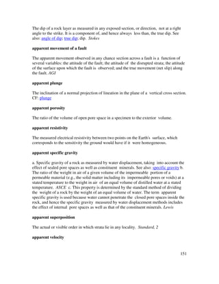 151
The dip of a rock layer as measured in any exposed section, or direction, not at a right
angle to the strike. It is a component of, and hence always less than, the true dip. See
also: angle of dip; true dip; dip. Stokes
apparent movement of a fault
The apparent movement observed in any chance section across a fault is a function of
several variables: the attitude of the fault; the attitude of the disrupted strata; the attitude
of the surface upon which the fault is observed; and the true movement (net slip) along
the fault. AGI
apparent plunge
The inclination of a normal projection of lineation in the plane of a vertical cross section.
CF: plunge
apparent porosity
The ratio of the volume of open pore space in a specimen to the exterior volume.
apparent resistivity
The measured electrical resistivity between two points on the Earth's surface, which
corresponds to the sensitivity the ground would have if it were homogeneous.
apparent specific gravity
a. Specific gravity of a rock as measured by water displacement, taking into account the
effect of sealed pore spaces as well as constituent minerals. See also: specific gravity b.
The ratio of the weight in air of a given volume of the impermeable portion of a
permeable material (e.g., the solid matter including its impermeable pores or voids) at a
stated temperature to the weight in air of an equal volume of distilled water at a stated
temperature. ASCE c. This property is determined by the standard method of dividing
the weight of a rock by the weight of an equal volume of water. The term apparent
specific gravity is used because water cannot penetrate the closed pore spaces inside the
rock, and hence the specific gravity measured by water displacement methods includes
the effect of internal pore spaces as well as that of the constituent minerals. Lewis
apparent superposition
The actual or visible order in which strata lie in any locality. Standard, 2
apparent velocity
 