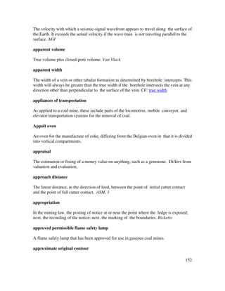 152
The velocity with which a seismic-signal wavefront appears to travel along the surface of
the Earth. It exceeds the actual velocity if the wave train is not traveling parallel to the
surface. AGI
apparent volume
True volume plus closed-pore volume. Van Vlack
apparent width
The width of a vein or other tabular formation as determined by borehole intercepts. This
width will always be greater than the true width if the borehole intersects the vein at any
direction other than perpendicular to the surface of the vein. CF: true width
appliances of transportation
As applied to a coal mine, these include parts of the locomotive, mobile conveyor, and
elevator transportation systems for the removal of coal.
Appolt oven
An oven for the manufacture of coke, differing from the Belgian oven in that it is divided
into vertical compartments.
appraisal
The estimation or fixing of a money value on anything, such as a gemstone. Differs from
valuation and evaluation.
approach distance
The linear distance, in the direction of feed, between the point of initial cutter contact
and the point of full cutter contact. ASM, 1
appropriation
In the mining law, the posting of notice at or near the point where the ledge is exposed;
next, the recording of the notice; next, the marking of the boundaries. Ricketts
approved permissible flame safety lamp
A flame safety lamp that has been approved for use in gaseous coal mines.
approximate original contour
 