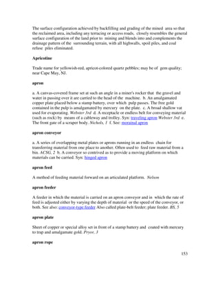 153
The surface configuration achieved by backfilling and grading of the mined area so that
the reclaimed area, including any terracing or access roads, closely resembles the general
surface configuration of the land prior to mining and blends into and complements the
drainage pattern of the surrounding terrain, with all highwalls, spoil piles, and coal
refuse piles eliminated.
Apricotine
Trade name for yellowish-red, apricot-colored quartz pebbles; may be of gem quality;
near Cape May, NJ.
apron
a. A canvas-covered frame set at such an angle in a miner's rocker that the gravel and
water in passing over it are carried to the head of the machine. b. An amalgamated
copper plate placed below a stamp battery, over which pulp passes. The free gold
contained in the pulp is amalgamated by mercury on the plate. c. A broad shallow vat
used for evaporating. Webster 3rd d. A receptacle or endless belt for conveying material
(such as rock) by means of a cableway and trolley. Syn: traveling apron Webster 3rd e.
The front gate of a scraper body. Nichols, 1 f. See: morainal apron
apron conveyor
a. A series of overlapping metal plates or aprons running in an endless chain for
transferring material from one place to another. Often used to feed raw material from a
bin. ACSG, 2 b. A conveyor so contrived as to provide a moving platform on which
materials can be carried. Syn: hinged apron
apron feed
A method of feeding material forward on an articulated platform. Nelson
apron feeder
A feeder in which the material is carried on an apron conveyor and in which the rate of
feed is adjusted either by varying the depth of material or the speed of the conveyor, or
both. See also: conveyor-type feeder Also called plate-belt feeder; plate feeder. BS, 5
apron plate
Sheet of copper or special alloy set in front of a stamp battery and coated with mercury
to trap and amalgamate gold. Pryor, 3
apron rope
 