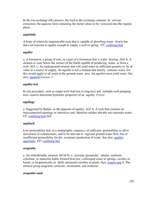 155
In the ion-exchange (IX) process, the feed to the exchange columns. In solvent
extraction, the aqueous feed containing the metal values to be extracted into the organic
phase.
aquiclude
A body of relatively impermeable rock that is capable of absorbing water slowly but
does not transmit it rapidly enough to supply a well or spring. CF: confining bed
aquifer
a. A formation, a group of ions, or a part of a formation that is water bearing. AGI b. A
stratum or zone below the surface of the Earth capable of producing water, as from a
well. AGI c. An underground stratum that will yield water in sufficient quantity to be of
value as a source of supply. An aquifer is not a stratum that merely contains water, for
this would apply to all strata in the ground-water area. An aquifier must yield water. See
also: aquitard Carson, 1
aquifer test
In situ procedure, such as single-well (bail test or slug test) and multiple-well pumping
tests, used to determine hydraulic properties of an aquifer. Freeze
aquifuge
a. Suggested by Bedier, as the opposite of aquifer. AGI b. A rock that contains no
interconnected openings or interstices and therefore neither absorbs nor transmits water.
CF: confining bed AGI
aquitard
Low-permeability bed, in a stratigraphic sequence, of sufficient permeability to allow
movement of contaminants, and to be relevant to regional ground-water flow, but of
insufficient permeability for the economic production of water. See also: aquifer;
aquiclude. CF: confining bed
aragonite
a. An orthorhombic mineral, 4[CaCO3 ] ; acicular, pyramidal, tabular, reniform,
columnar, or stalactitic habit; formed from hot carbonated water in springs, cavities in
basalt, or biogenetically in shells and pearls (mother of pearl). Syn: aragon spar b. The
mineral group aragonite, cerussite, strontianite, and witherite.
aragonite sand
 
