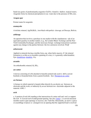 156
Sand-size grains of predominantly aragonite (CaCO3 ) found in shallow, tropical waters.
Aragonite forms by chemical precipitation in sea water due to the presence of SO4 ions.
Aragon spar
Former name for aragonite.
aramayoite
A triclinic mineral, Ag(Sb,Bi)S2 ; iron black with perfect cleavage; at Chocaya, Bolivia.
arbitrage
An operation that involves a purchase in one market with the simultaneous sale of an
equivalent quantity in another market, (e.g., the London Metal Exchange and the New
York Commodity Exchange), and the necessary foreign exchange transaction to protect
against any change in the parities between the two currencies involved. Wolff
arborescent
Applied to minerals having a treelike form, esp. when fairly massive. If the mineral
formation is so thin as to resemble a painting of a tree, it is generally called dendritic.
Syn: dendriform; dendritic. Fay
arcanite
An orthorhombic mineral, K2 SO4 .
arc cutter
A device consisting of a bit attached to knuckle-jointed rods used to drill a curved
borehole or branched holes from a parent borehole. Syn: Thompson arc cutter
arc furnace
A furnace in which material is heated either directly by an electric arc between an
electrode and the work, or indirectly by an arc between two electrodes adjacent to the
material. ASM, 1
arch
a. A portion of rock left standing at the intersection of a mine wall and roof, to support
the roof. b. Curved roof of underground opening. See also: dome c. A curved structural
member used to span openings or recesses; also built flat. Structurally, an arch is a piece
or assemblage of pieces so arranged over an opening that the supported load is resolved
 