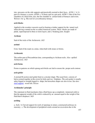 157
into pressures on the side supports and practically normal to their faces. ACSG, 1 d. A
part of a furnace; a crown. ASTM e. To heat a pot in a pot arch. ASTM f. One of the five
chambers of a brick kiln; also, the fire chamber in certain kinds of furnaces and ovens.
Webster 3rd g. The roof of a reverberatory furnace.
arch blocks
Applied to the wooden voussoirs used in framing a timber support for the tunnel roof,
when driving a tunnel on the so-called American system. These blocks are made of
plank, superimposed in three or more layers, and a breaking joint. Stauffer
Archean
Said of the rocks of the Archeozoic. AGI
arched
Corn. Said of the roads in a mine, when built with stones or bricks.
Archeozoic
The earlier part of Precambrian time, corresponding to Archean rocks. Also spelled:
Archaeozoic. AGI
arch forms
Forms or patterns on which sprung arch bricks are laid to ensure the proper arch contour.
arch girder
A normal H-section steel girder bent to a circular shape. The usual form consists of
halves joined together at the crown by bolts and two fishplates. The arch girder is usually
splay legged or straight legged in shape, but horseshoe shapes are also in use. See also:
steel support; wood stilt. Nelson
Archimedes' principle
The statement in fluid mechanics that a fluid buoys up a completely immersed solid so
that the apparent weight of the solid is reduced by an amount equal to the weight of the
fluid that it displaces. AGI
arching
a. Arch. b. Curved support for roofs of openings in mines; constructed archways in
masonry. c. The development of peripheral cracks around an excavation due to the
 