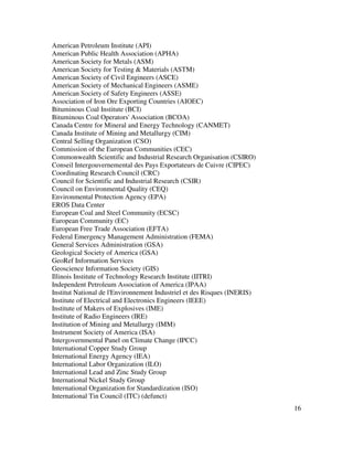 16
American Petroleum Institute (API)
American Public Health Association (APHA)
American Society for Metals (ASM)
American Society for Testing & Materials (ASTM)
American Society of Civil Engineers (ASCE)
American Society of Mechanical Engineers (ASME)
American Society of Safety Engineers (ASSE)
Association of Iron Ore Exporting Countries (AIOEC)
Bituminous Coal Institute (BCI)
Bituminous Coal Operators' Association (BCOA)
Canada Centre for Mineral and Energy Technology (CANMET)
Canada Institute of Mining and Metallurgy (CIM)
Central Selling Organization (CSO)
Commission of the European Communities (CEC)
Commonwealth Scientific and Industrial Research Organisation (CSIRO)
Conseil Intergouvernemental des Pays Exportateurs de Cuivre (CIPEC)
Coordinating Research Council (CRC)
Council for Scientific and Industrial Research (CSIR)
Council on Environmental Quality (CEQ)
Environmental Protection Agency (EPA)
EROS Data Center
European Coal and Steel Community (ECSC)
European Community (EC)
European Free Trade Association (EFTA)
Federal Emergency Management Administration (FEMA)
General Services Administration (GSA)
Geological Society of America (GSA)
GeoRef Information Services
Geoscience Information Society (GIS)
Illinois Institute of Technology Research Institute (IITRI)
Independent Petroleum Association of America (IPAA)
Institut National de l'Environnement Industriel et des Risques (INERIS)
Institute of Electrical and Electronics Engineers (IEEE)
Institute of Makers of Explosives (IME)
Institute of Radio Engineers (IRE)
Institution of Mining and Metallurgy (IMM)
Instrument Society of America (ISA)
Intergovernmental Panel on Climate Change (IPCC)
International Copper Study Group
International Energy Agency (IEA)
International Labor Organization (ILO)
International Lead and Zinc Study Group
International Nickel Study Group
International Organization for Standardization (ISO)
International Tin Council (ITC) (defunct)
 