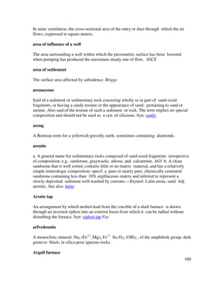 160
In mine ventilation, the cross-sectional area of the entry or duct through which the air
flows; expressed in square meters.
area of influence of a well
The area surrounding a well within which the piezometric surface has been lowered
when pumping has produced the maximum steady rate of flow. ASCE
area of settlement
The surface area affected by subsidence. Briggs
arenaceous
Said of a sediment or sedimentary rock consisting wholly or in part of sand-sized
fragments, or having a sandy texture or the appearance of sand; pertaining to sand or
arenite. Also said of the texture of such a sediment or rock. The term implies no special
composition and should not be used as a syn. of siliceous. Syn: sandy
areng
A Bornean term for a yellowish gravelly earth, sometimes containing diamonds.
arenite
a. A general name for sedimentary rocks composed of sand-sized fragments irrespective
of composition; e.g., sandstone, graywacke, arkose, and calcarenite. AGI b. A clean
sandstone that is well sorted, contains little or no matrix material, and has a relatively
simple mineralogic composition; specif. a pure or nearly pure, chemically cemented
sandstone containing less than 10% argillaceous matrix and inferred to represent a
slowly deposited sediment well-washed by currents.---Etymol: Latin arena, sand. Adj.
arenitic. See also: lutite
Arents tap
An arrangement by which molten lead from the crucible of a shaft furnace is drawn
through an inverted siphon into an exterior basin from which it can be ladled without
disturbing the furnace. Syn: siphon tap Fay
arfvedsonite
A monoclinic mineral, Na3 (Fe+2
,Mg)4 Fe+3
Si8 O22 (OH)2 , of the amphibole group; dark
green to black; in silica-poor igneous rocks.
Argall furnace
 