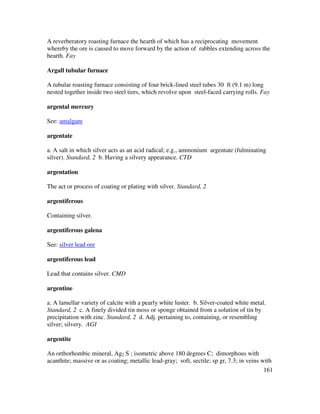 161
A reverberatory roasting furnace the hearth of which has a reciprocating movement
whereby the ore is caused to move forward by the action of rabbles extending across the
hearth. Fay
Argall tubular furnace
A tubular roasting furnace consisting of four brick-lined steel tubes 30 ft (9.1 m) long
nested together inside two steel tires, which revolve upon steel-faced carrying rolls. Fay
argental mercury
See: amalgam
argentate
a. A salt in which silver acts as an acid radical; e.g., ammonium argentate (fulminating
silver). Standard, 2 b. Having a silvery appearance. CTD
argentation
The act or process of coating or plating with silver. Standard, 2
argentiferous
Containing silver.
argentiferous galena
See: silver lead ore
argentiferous lead
Lead that contains silver. CMD
argentine
a. A lamellar variety of calcite with a pearly white luster. b. Silver-coated white metal.
Standard, 2 c. A finely divided tin moss or sponge obtained from a solution of tin by
precipitation with zinc. Standard, 2 d. Adj. pertaining to, containing, or resembling
silver; silvery. AGI
argentite
An orthorhombic mineral, Ag2 S ; isometric above 180 degrees C; dimorphous with
acanthite; massive or as coating; metallic lead-gray; soft, sectile; sp gr, 7.3; in veins with
 
