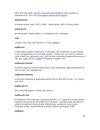 162
other silver and sulfide minerals; commonly pseudomorphous after acanthite; an
important ore of silver. Syn: silver glance; vitreous silver; argyrite.
argentojarosite
A trigonal mineral, AgFe3 (SO4 )2 (OH)6 ; alunite group; yellow to brown-yellow.
argentopyrite
An orthorhombic mineral, AgFe2 S3 ; dimorphous with sternbergite.
argil
a. Potter's clay; white clay. Standard, 2 b. See: aluminite
argillaceous
a. Pertaining to, largely composed of, or containing clay-size particles or clay minerals,
such as an argillaceous ore in which the gangue is mainly clay; esp. said of a sediment
(such as marl) or a sedimentary rock (such as shale) containing an appreciable amount of
clay. Syn: clayey See also: argillic b. Pertaining to argillite. AGI
argillaceous hematite
A brown to deep-red variety of natural ferric oxide containing an appreciable portion of
clay (or sand). Syn: ironstone clay
argillaceous limestone
A limestone containing an appreciable amount (but less than 50%) of clay; e.g., cement
rock. AGI
argillaceous ore
Ore in which the gangue is mainly clay. Osborne
argillaceous rock
A sedimentary rock composed of clay-grade particles; i.e., composed of minute mineral
fragments and crystals less than 0.002 mm in diameter; containing much colloidal-size
material. In addition to finely divided detrital matter, argillaceous rocks consist
essentially of illite, montmorillonite, kaolinite, gibbsite, and diaspore. CMD
argillation
 