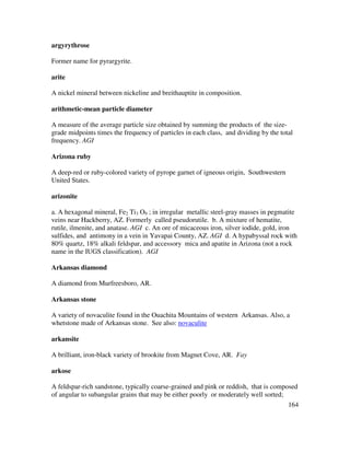 164
argyrythrose
Former name for pyrargyrite.
arite
A nickel mineral between nickeline and breithauptite in composition.
arithmetic-mean particle diameter
A measure of the average particle size obtained by summing the products of the size-
grade midpoints times the frequency of particles in each class, and dividing by the total
frequency. AGI
Arizona ruby
A deep-red or ruby-colored variety of pyrope garnet of igneous origin, Southwestern
United States.
arizonite
a. A hexagonal mineral, Fe2 Ti3 O9 ; in irregular metallic steel-gray masses in pegmatite
veins near Hackberry, AZ. Formerly called pseudorutile. b. A mixture of hematite,
rutile, ilmenite, and anatase. AGI c. An ore of micaceous iron, silver iodide, gold, iron
sulfides, and antimony in a vein in Yavapai County, AZ. AGI d. A hypabyssal rock with
80% quartz, 18% alkali feldspar, and accessory mica and apatite in Arizona (not a rock
name in the IUGS classification). AGI
Arkansas diamond
A diamond from Murfreesboro, AR.
Arkansas stone
A variety of novaculite found in the Ouachita Mountains of western Arkansas. Also, a
whetstone made of Arkansas stone. See also: novaculite
arkansite
A brilliant, iron-black variety of brookite from Magnet Cove, AR. Fay
arkose
A feldspar-rich sandstone, typically coarse-grained and pink or reddish, that is composed
of angular to subangular grains that may be either poorly or moderately well sorted;
 