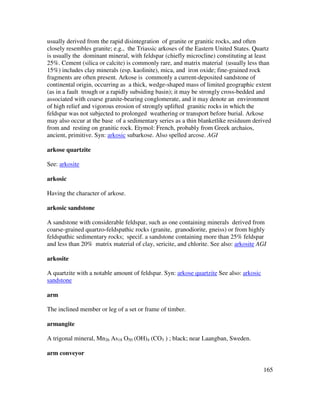 165
usually derived from the rapid disintegration of granite or granitic rocks, and often
closely resembles granite; e.g., the Triassic arkoses of the Eastern United States. Quartz
is usually the dominant mineral, with feldspar (chiefly microcline) constituting at least
25%. Cement (silica or calcite) is commonly rare, and matrix material (usually less than
15%) includes clay minerals (esp. kaolinite), mica, and iron oxide; fine-grained rock
fragments are often present. Arkose is commonly a current-deposited sandstone of
continental origin, occurring as a thick, wedge-shaped mass of limited geographic extent
(as in a fault trough or a rapidly subsiding basin); it may be strongly cross-bedded and
associated with coarse granite-bearing conglomerate, and it may denote an environment
of high relief and vigorous erosion of strongly uplifted granitic rocks in which the
feldspar was not subjected to prolonged weathering or transport before burial. Arkose
may also occur at the base of a sedimentary series as a thin blanketlike residuum derived
from and resting on granitic rock. Etymol: French, probably from Greek archaios,
ancient, primitive. Syn: arkosic subarkose. Also spelled arcose. AGI
arkose quartzite
See: arkosite
arkosic
Having the character of arkose.
arkosic sandstone
A sandstone with considerable feldspar, such as one containing minerals derived from
coarse-grained quartzo-feldspathic rocks (granite, granodiorite, gneiss) or from highly
feldspathic sedimentary rocks; specif. a sandstone containing more than 25% feldspar
and less than 20% matrix material of clay, sericite, and chlorite. See also: arkosite AGI
arkosite
A quartzite with a notable amount of feldspar. Syn: arkose quartzite See also: arkosic
sandstone
arm
The inclined member or leg of a set or frame of timber.
armangite
A trigonal mineral, Mn26 As18 O50 (OH)4 (CO3 ) ; black; near Laangban, Sweden.
arm conveyor
 