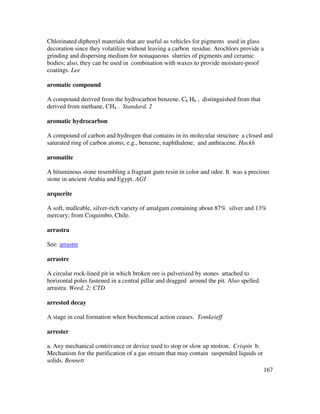 167
Chlorinated diphenyl materials that are useful as vehicles for pigments used in glass
decoration since they volatilize without leaving a carbon residue. Arochlors provide a
grinding and dispersing medium for nonaqueous slurries of pigments and ceramic
bodies; also, they can be used in combination with waxes to provide moisture-proof
coatings. Lee
aromatic compound
A compound derived from the hydrocarbon benzene, C6 H6 , distinguished from that
derived from methane, CH4 . Standard, 2
aromatic hydrocarbon
A compound of carbon and hydrogen that contains in its molecular structure a closed and
saturated ring of carbon atoms; e.g., benzene, naphthalene, and anthracene. Hackh
aromatite
A bituminous stone resembling a fragrant gum resin in color and odor. It was a precious
stone in ancient Arabia and Egypt. AGI
arquerite
A soft, malleable, silver-rich variety of amalgam containing about 87% silver and 13%
mercury; from Coquimbo, Chile.
arrastra
See: arrastre
arrastre
A circular rock-lined pit in which broken ore is pulverized by stones attached to
horizontal poles fastened in a central pillar and dragged around the pit. Also spelled
arrastra. Weed, 2; CTD
arrested decay
A stage in coal formation when biochemical action ceases. Tomkeieff
arrester
a. Any mechanical contrivance or device used to stop or slow up motion. Crispin b.
Mechanism for the purification of a gas stream that may contain suspended liquids or
solids. Bennett
 