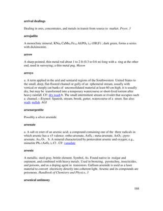 168
arrival dealings
Dealing in ores, concentrates, and metals in transit from source to market. Pryor, 3
arrojadite
A monoclinic mineral, KNa4 CaMn4 Fe10 Al(PO4 )12 (OH,F) ; dark green, forms a series
with dickinsonite.
arrow
A sharp-pointed, thin metal rod about 1 to 2 ft (0.3 to 0.6 m) long with a ring at the other
end, used in surveying; a thin metal peg. Mason
arroyo
a. A term applied in the arid and semiarid regions of the Southwestern United States to
the small, deep, flat-floored channel or gully of an ephemeral stream, usually with
vertical or steeply cut banks of unconsolidated material at least 60 cm high; it is usually
dry, but may be transformed into a temporary watercourse or short-lived torrent after
heavy rainfall. CF: dry wash b. The small intermittent stream or rivulet that occupies such
a channel.---Etymol: Spanish, stream, brook; gutter, watercourse of a street. See also:
wadi; nullah. AGI
arsenargentite
Possibly a silver arsenide.
arsenate
a. A salt or ester of an arsenic acid; a compound containing one of the three radicals in
which arsenic has a +5 valence: ortho-arsenate, AsO4 ; meta-arsenate, AsO3 ; pyro-
arsenate, As2 O7 . b. A mineral characterized by pentavalent arsenic and oxygen; e.g.,
mimetite Pb5 (AsO4 )3 Cl . CF: vanadate
arsenic
A metallic, steel-gray, brittle element. Symbol, As. Found native in realgar and
orpiment, and combined with heavy metals. Used in bronzing, pyrotechny, insecticides,
and poisons, and as a doping agent in transistors. Gallium arsenide is used as a laser
material to convert electricity directly into coherent light. Arsenic and its compounds are
poisonous. Handbook of Chemistry and Physics, 3
arsenical antimony
 