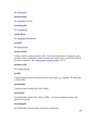 169
See: allemontite
arsenical nickel
See: nickeline; niccolite.
arsenical pyrite
See: arsenopyrite
arsenic bloom
See: arsenolite; pharmacolite.
arsenicite
See: pharmacolite
arsenic trioxide
A white, odorless, tasteless powder; AsO3 . Used in the manufacture of pigments, glass,
and other arsenic compounds, ceramic enamels, and aniline colors; mixed with soda ash
for boiler compounds. Syn: white arsenic; arsenious oxide. CCD, 2
arsenious oxide
See: arsenic trioxide
arsenite
A mineral characterized by trivalent antimony and oxygen; e.g., trigonite, Pb3 Mn(AsO3
)2 (AsO2 (OH).
arsenobismite
A yellowish-green mineral, Bi2 (AsO4 )(OH)3 .
arsenoclasite
An orthorhombic mineral, Mn5 (AsO4 )2 (OH)4 ; red, from Laangban, Sweden. Also
spelled arsenoklasite.
arsenolamprite
An orthorhombic mineral arsenic; dimorphous with arsenic.
 
