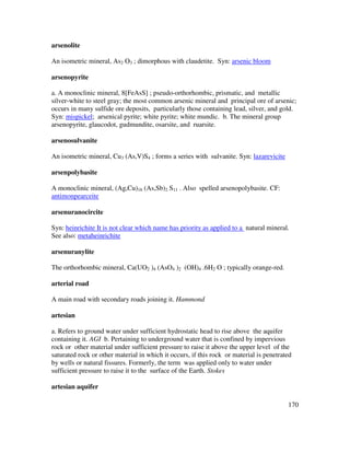 170
arsenolite
An isometric mineral, As2 O3 ; dimorphous with claudetite. Syn: arsenic bloom
arsenopyrite
a. A monoclinic mineral, 8[FeAsS] ; pseudo-orthorhombic, prismatic, and metallic
silver-white to steel gray; the most common arsenic mineral and principal ore of arsenic;
occurs in many sulfide ore deposits, particularly those containing lead, silver, and gold.
Syn: mispickel; arsenical pyrite; white pyrite; white mundic. b. The mineral group
arsenopyrite, glaucodot, gudmundite, osarsite, and ruarsite.
arsenosulvanite
An isometric mineral, Cu3 (As,V)S4 ; forms a series with sulvanite. Syn: lazarevicite
arsenpolybasite
A monoclinic mineral, (Ag,Cu)16 (As,Sb)2 S11 . Also spelled arsenopolybasite. CF:
antimonpearceite
arsenuranocircite
Syn: heinrichite It is not clear which name has priority as applied to a natural mineral.
See also: metaheinrichite
arsenuranylite
The orthorhombic mineral, Ca(UO2 )4 (AsO4 )2 (OH)4 .6H2 O ; typically orange-red.
arterial road
A main road with secondary roads joining it. Hammond
artesian
a. Refers to ground water under sufficient hydrostatic head to rise above the aquifer
containing it. AGI b. Pertaining to underground water that is confined by impervious
rock or other material under sufficient pressure to raise it above the upper level of the
saturated rock or other material in which it occurs, if this rock or material is penetrated
by wells or natural fissures. Formerly, the term was applied only to water under
sufficient pressure to raise it to the surface of the Earth. Stokes
artesian aquifer
 