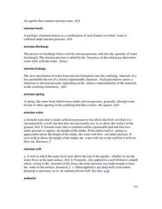 171
An aquifer that contains artesian water. AGI
artesian basin
A geologic structural feature or a combination of such features in which water is
confined under artesian pressure. AGI
artesian discharge
The process of discharge from a well by artesian pressure, and also the quantity of water
discharged. The artesian pressure is aided by the buoyancy of the natural gas that enters
some wells with the water. Stokes
artesian leakage
The slow percolation of water from artesian formations into the confining materials of a
less permeable but not of a strictly impermeable character. Such percolation causes a
reduction in artesian pressure, depending on the relative impermeability of the materials
in the confining formations. AGI
artesian spring
A spring, the water from which issues under artesian pressure, generally through some
fissure or other opening in the confining bed that overlies the aquifer. AGI
artesian water
a. Ground water that is under sufficient pressure to rise above the level at which it is
encountered by a well, but that does not necessarily rise to or above the surface of the
ground. AGI b. Ground water that is confined within a permeable bed and that rises
under pressure to approx. the height of the intake. If the outlet (well or spring) is
appreciably below the height of the intake, the water will flow out under pressure. If
even with or above the height of the intake, the water will rise in the well but it will not
flow out. Bateman, 2
artesian well
a. A well in which the water level rises above the top of the aquifer, whether or not the
water flows at the land surface. AGI b. Formerly, only applied to a well drilled to a depth
where, owing to the structure of the strata, the water pressure was high enough to raise
the water to the surface. Standard, 2 c. Often applied to any deep well, even where
pumping is necessary, as in an ordinary driven well. See also: well
arthurite
 