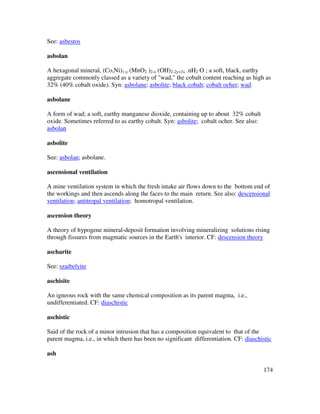174
See: asbestos
asbolan
A hexagonal mineral, (Co,Ni)1-y (MnO2 )2-x (OH)2-2y+2x .nH2 O ; a soft, black, earthy
aggregate commonly classed as a variety of "wad," the cobalt content reaching as high as
32% (40% cobalt oxide). Syn: asbolane; asbolite; black cobalt; cobalt ocher; wad.
asbolane
A form of wad; a soft, earthy manganese dioxide, containing up to about 32% cobalt
oxide. Sometimes referred to as earthy cobalt. Syn: asbolite; cobalt ocher. See also:
asbolan
asbolite
See: asbolan; asbolane.
ascensional ventilation
A mine ventilation system in which the fresh intake air flows down to the bottom end of
the workings and then ascends along the faces to the main return. See also: descensional
ventilation; antitropal ventilation; homotropal ventilation.
ascension theory
A theory of hypogene mineral-deposit formation involving mineralizing solutions rising
through fissures from magmatic sources in the Earth's interior. CF: descension theory
ascharite
See: szaibelyite
aschisite
An igneous rock with the same chemical composition as its parent magma, i.e.,
undifferentiated. CF: diaschistic
aschistic
Said of the rock of a minor intrusion that has a composition equivalent to that of the
parent magma, i.e., in which there has been no significant differentiation. CF: diaschistic
ash
 