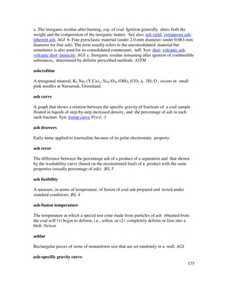 175
a. The inorganic residue after burning, esp. of coal. Ignition generally alters both the
weight and the composition of the inorganic matter. See also: ash yield; extraneous ash;
inherent ash. AGI b. Fine pyroclastic material (under 2.0-mm diameter; under 0.063-mm
diameter for fine ash). The term usually refers to the unconsolidated material but
sometimes is also used for its consolidated counterpart, tuff. Syn: dust; volcanic ash;
volcanic dust; pumicite. AGI c. Inorganic residue remaining after ignition of combustible
substances, determined by definite prescribed methods. ASTM
ashcroftine
A tetragonal mineral, K5 Na5 (Y,Ca)12 Si28 O70 (OH)2 (CO3 )8 .3H2 O ; occurs in small
pink needles at Narsarsuk, Greenland.
ash curve
A graph that shows a relation between the specific gravity of fractions of a coal sample
floated in liquids of step-by-step increased density, and the percentage of ash in each
such fraction. Syn: tromp curve Pryor, 3
ash drawers
Early name applied to tourmaline because of its polar electrostatic property.
ash error
The difference between the percentage ash of a product of a separation and that shown
by the washability curve (based on the reconstituted feed) of a product with the same
properties (usually percentage of ash). BS, 5
ash fusibility
A measure, in terms of temperature, of fusion of coal ash prepared and tested under
standard conditions. BS, 4
ash-fusion temperature
The temperature at which a special test cone made from particles of ash obtained from
the coal will (1) begin to deform, i.e., soften, or (2) completely deform or fuse into a
blob. Nelson
ashlar
Rectangular pieces of stone of nonuniform size that are set randomly in a wall. AGI
ash-specific gravity curve
 