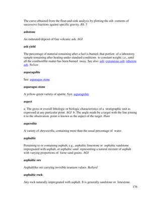 176
The curve obtained from the float-and-sink analysis by plotting the ash contents of
successive fractions against specific gravity. BS, 5
ashstone
An indurated deposit of fine volcanic ash. AGI
ash yield
The percentage of material remaining after a fuel is burned; that portion of a laboratory
sample remaining after heating under standard conditions to constant weight; i.e., until
all the combustible matter has been burned away. See also: ash; extraneous ash; inherent
ash. Nelson
asparagolite
See: asparagus stone
asparagus stone
A yellow-green variety of apatite. Syn: asparagolite
aspect
a. The gross or overall lithologic or biologic characteristics of a stratigraphic unit as
expressed at any particular point. AGI b. The angle made by a target with the line joining
it to the observation point is known as the aspect of the target. Hunt
asperolite
A variety of chrysocolla, containing more than the usual percentage of water.
asphaltic
Pertaining to or containing asphalt; e.g., asphaltic limestone or asphaltic sandstone
impregnated with asphalt, or asphaltic sand representing a natural mixture of asphalt
with varying proportions of loose sand grains. AGI
asphaltic ore
Asphaltlike ore carrying invisible uranium values. Ballard
asphaltic rock
Any rock naturally impregnated with asphalt. It is generally sandstone or limestone.
 