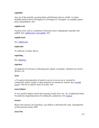 177
asphaltite
Any one of the naturally occurring black solid bitumens that are soluble in carbon
disulfide and fuse above 230 degrees F (110 degrees C). Examples are uintahite, glance
pitch, and grahamite. AGI
asphalt rock
A porous rock, such as a sandstone or limestone, that is impregnated naturally with
asphalt. Syn: asphalt stone; rock asphalt. AGI
asphalt stone
See: asphalt rock
asphyxiate
To suffocate; to choke. Mason
aspirating
See: dedusting
aspirator
An apparatus for moving or collecting gases, liquids, or granular substances by suction.
Webster 3rd
assay
a. To analyze the proportions of metals in an ore; to test an ore or mineral for
composition, purity, weight, or other properties of commercial interest. Syn: crucible
assay b. The test or analysis itself; its results. AGI
assay balance
A very sensitive balance used in the assaying of gold, silver, etc., for weighing the beads.
It usually has magnifying lenses for reading the graduations. See: balance
assayer
Person who analyzes ores and alloys, esp. bullion, to determine the value and properties
of their precious metals. DOT
assay foot
 
