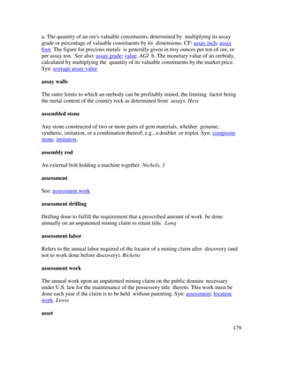 179
a. The quantity of an ore's valuable constituents, determined by multiplying its assay
grade or percentage of valuable constituents by its dimensions. CF: assay inch; assay
foot. The figure for precious metals is generally given in troy ounces per ton of ore, or
per assay ton. See also: assay grade; value. AGI b. The monetary value of an orebody,
calculated by multiplying the quantity of its valuable constituents by the market price.
Syn: average assay value
assay walls
The outer limits to which an orebody can be profitably mined, the limiting factor being
the metal content of the country rock as determined from assays. Hess
assembled stone
Any stone constructed of two or more parts of gem materials, whether genuine,
synthetic, imitation, or a combination thereof; e.g., a doublet or triplet. Syn: composite
stone; imitation.
assembly rod
An external bolt holding a machine together. Nichols, 1
assessment
See: assessment work
assessment drilling
Drilling done to fulfill the requirement that a prescribed amount of work be done
annually on an unpatented mining claim to retain title. Long
assessment labor
Refers to the annual labor required of the locator of a mining claim after discovery (and
not to work done before discovery). Ricketts
assessment work
The annual work upon an unpatented mining claim on the public domain necessary
under U.S. law for the maintenance of the possessory title thereto. This work must be
done each year if the claim is to be held without patenting. Syn: assessment; location
work. Lewis
asset
 