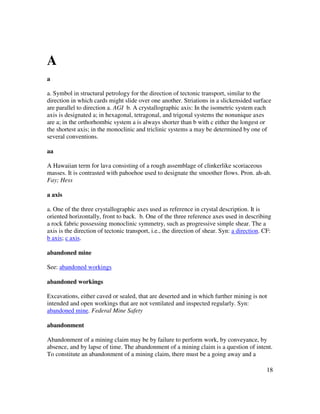18
A
a
a. Symbol in structural petrology for the direction of tectonic transport, similar to the
direction in which cards might slide over one another. Striations in a slickensided surface
are parallel to direction a. AGI b. A crystallographic axis: In the isometric system each
axis is designated a; in hexagonal, tetragonal, and trigonal systems the nonunique axes
are a; in the orthorhombic system a is always shorter than b with c either the longest or
the shortest axis; in the monoclinic and triclinic systems a may be determined by one of
several conventions.
aa
A Hawaiian term for lava consisting of a rough assemblage of clinkerlike scoriaceous
masses. It is contrasted with pahoehoe used to designate the smoother flows. Pron. ah-ah.
Fay; Hess
a axis
a. One of the three crystallographic axes used as reference in crystal description. It is
oriented horizontally, front to back. b. One of the three reference axes used in describing
a rock fabric possessing monoclinic symmetry, such as progressive simple shear. The a
axis is the direction of tectonic transport, i.e., the direction of shear. Syn: a direction. CF:
b axis; c axis.
abandoned mine
See: abandoned workings
abandoned workings
Excavations, either caved or sealed, that are deserted and in which further mining is not
intended and open workings that are not ventilated and inspected regularly. Syn:
abandoned mine. Federal Mine Safety
abandonment
Abandonment of a mining claim may be by failure to perform work, by conveyance, by
absence, and by lapse of time. The abandonment of a mining claim is a question of intent.
To constitute an abandonment of a mining claim, there must be a going away and a
 