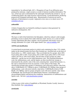 182
transmitted or by reflected light. AGI c. Elongation of Laue X-ray diffraction spots
produced by stationary single crystals as a result of internal crystalline deformation. The
size of the Laue spot is determined by the solid angle formed by the normals to any set
of diffracting planes; this angle increases with increasing crystal deformation, producing
progressively elongated (asteriated) spots. Measurements of asterism are used as
indicators of deformation in crystals subjected to slow stress or to shock waves. CF:
corundum cat's eye
asthenolith
A body of magma that was formed by melting in response to heat generated by
radioactive disintegration. AGI
asthenosphere
The layer or shell of the Earth below the lithosphere, which has reduced yield strength,
permitting viscous or plastic flow under relatively small stresses; it is a zone in which
isostatic adjustments take place, magmas may be generated, and seismic waves are
strongly attenuated. It is a part of the upper mantle. Syn: zone of mobility AGI
ASTM coal classification
A system based on proximate analysis in which coals containing less than 31% volatile
matter on the mineral-matter-free basis (Parr formula) are classified only on the basis of
fixed carbon; i.e., 100% volatile matter. They are divided into five groups: above 98%
fixed carbon; 98% to 92% fixed carbon; 92% to 86% fixed carbon; 86% to 78% fixed
carbon; and 78% to 69% fixed carbon. The first three of these groups are called
anthracites, and the last two are called bituminous coals. The remaining bituminous
coals, the subbituminous coals, and the lignites are then classified into groups as
determined by the calorific value of the coals containing their natural bed moisture; i.e.,
the coals as mined but free from any moisture on the surface of the lumps. The
classification includes three groups of bituminous coals with moist calorific value from
above 14,000 Btu/lb (32.5 MJ/kg) to above 13,000 Btu/lb (30.2 MJ/kg); three groups of
subbituminous coals with moist calorific value below 13,000 Btu/lb to below 8,300
Btu/lb (19.3 MJ/kg); and two groups of lignitic coals with moist calorific value below
8,300 Btu/lb. The classification also differentiates between consolidated and
unconsolidated lignites and between the weathering characteristics of subbituminous and
lignitic coals. See also: coal classification systems
astochite
A blue to gray-violet variety of amphibole; at Wermland, Sweden. Locally known as
blue rhodonite. Syn: soda richterite
astrakanite
 