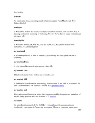 183
See: blodite.
astridite
An ornamental stone, consisting mainly of chromojadeite. From Manokwari, New
Guinea. English
astringent
a. A taste that puckers the mouth; descriptive of certain minerals, such as alum. Fay b.
Causing contraction, shrinking, or puckering. Webster 3rd c. Said of a clay containing an
astringent salt.
astrophyllite
a. A triclinic mineral, (K,Na)3 (Fe,Mn)7 Ti2 Si8 O24 (O,OH)7 ; forms a series with
kupletskite. b. A mineral group.
asymmetrical
a. Without symmetry. b. Said of mineral crystals having no center, plane, or axis of
symmetry.
asymmetrical vein
A vein with unlike mineral sequences on either side.
asymmetric class
The class of crystal forms without any symmetry. Fay
asymmetric fold
A fold in which one limb dips more steeply than the other. If one limb is overturned, the
term "overturned fold" or "overfold" is used. CF: symmetrical fold
asymmetric unit
The whole group of prototype atoms that, where repeated by the symmetry operations of
a space group, generate a crystal structure. CF: unit cell
atacamite
An orthorhombic mineral, 4[Cu2 Cl(OH)3 ] ; trimorphous with paratacamite and
botallackite; grass green, in fine crystal aggregates, fibrous or columnar; a supergene
 